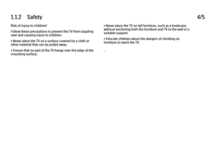 Page 81.1.2      Safety
4/5
Risk of injury to children!
Follow these precautions to prevent the TV from toppling
over and causing injury to children:
• Never place the TV on a surface covered by a cloth or
other material that can be pulled away.
• Ensure that no part of the TV hangs over the edge of the
mounting surface. • Never place the TV on tall furniture, such as a bookcase,
without anchoring both the furniture and TV to the wall or a
suitable support.
• Educate children about the dangers of climbing on...