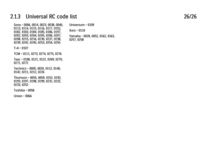 Page 732.1.3      Universal  RC  code  list
26/26
Sony - 0006, 0014, 0023, 0038, 0040,
0113, 0114, 0115, 0116, 0117, 0152,
0182, 0183, 0184, 0185, 0186, 0197,
0202, 0203, 0204, 0205, 0206, 0207,
0208, 0215, 0216, 0230, 0237, 0238,
0239, 0242, 0245, 0253, 0254, 0255
T+A - 0107
TCM - 0111, 0273, 0274, 0275, 0276
Teac - 0108, 0121, 0122, 0269, 0270,
0271, 0272
Technics - 0005, 0020, 0112, 0140,
0142, 0211, 0212, 0226
Thomson - 0055, 0059, 0152, 0192,
0193, 0197, 0198, 0199, 0231, 0232,
0233, 0252
Toshiba - 0058...