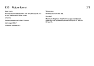 Page 912.3.5      Picture  format
2/2
Super zoom
Removes the black bars on the side of 4:3 broadcasts. The
picture is adjusted to fit the screen.
4:3 format
Displays programme in the 4:3 format.
Movie expand 16:9
Scales the format to 16:9. Wide screen
Stretches the format to 16:9.
Unscaled
Maximum sharpness. Distortion may appear on borders.
Black bars may appear with pictures from your PC. Only for
HD and PC. 