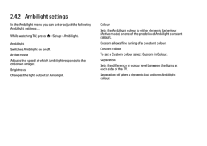 Page 932.4.2   Ambilight settings
In the Ambilight menu you can set or adjust the following
Ambilight settings …
While watching TV, press h> Setup > Ambilight.
Ambilight
Switches Ambilight on or off.
Active mode
Adjusts the speed at which Ambilight responds to the
onscreen images.
Brightness
Changes the light output of Ambilight.
Colour
Sets the Ambilight colour to either dynamic behaviour
(Active mode) or one of the predefined Ambilight constant
colours.
Custom allows fine tuning of a constant colour.
Custom...