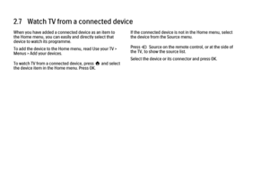 Page 972.7   Watch TV from a connected device
When you have added a connected device as an item to
the Home menu, you can easily and directly select that
device to watch its programme.
To add the device to the Home menu, read Use your TV >
Menus > Add your devices.
To watch TV from a connected device, press h and select
the device item in the Home menu. Press OK.
If the connected device is not in the Home menu, select
the device from the Source menu.
Press s Source on the remote control, or at the side of
the...