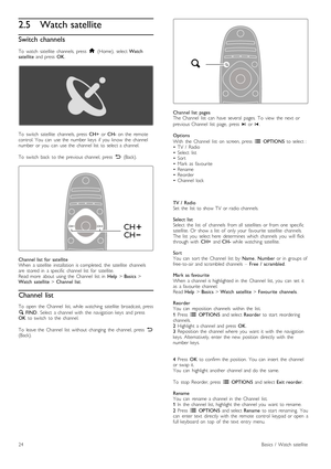 Page 242.5 Watch satellite
Switch channels
To   watch   satellite   channels,  press  h  (Home),   select  Watch
satellite   and  press   OK.
To   switch   satellite   channels,  press   CH+  or CH-   on   the   remote
control.  You   can   use  the   number  keys   if  you   know   the   channel
number  or  you   can   use  the   channel  list   to  select  a  channel.
To   switch   back   to  the   previous  channel,   press   È  (Back).
Channel  list   for  satellite
When   a  satellite   installation  is...