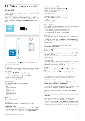 Page 333.3Videos, photos and music
Browse  USB
You   can   view   photos  or  play  your   music  and  videos   from  a  USB
memory  device.
Insert   a  USB  device   into  the   USB   connection   on   the   left-hand
side  of   the   TV   while   the   TV   is  switched   on.  The  TV   detects  the
device   and  opens   a  list   showing  its  content.  If   the   list   does  not
appear   automatically,   press   h,  select  Browse  USB   and  press
OK .
To   close  Browse   USB,  press   h  and  select...