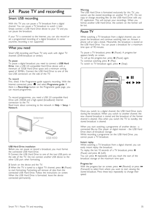 Page 353.4Pause TV and recording
Smart  USB recording
With   this   TV   you   can   pause   a  TV   broadcast   from  a  digital
channel.   You   can   pause   a  TV   broadcast   to  watch   it   later.
Simply  connect   a  USB   Hard  Drive   device   to  your   TV   and  you
can   pause   the   broadcast.
If   your   TV   is  connected   to  the   Internet,   you   can   also  record   or
set   a  programmed  recording   of   a  digital   broadcast.  In   some
countries,  recording   is  not   supported....