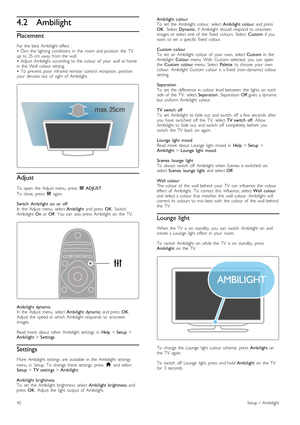 Page 424.2Ambilight
Placement
For  the   best  Ambilight  effect   :
•   Dim   the   lighting   conditions   in   the   room  and  position   the   TV
up  to  25  cm  away  from  the   wall.
•   Adjust  Ambilight  according  to  the   colour  of   your   wall  at  home
in   the   Wall   colour  setting.
•   To   prevent   poor   infrared  remote   control   reception,   position
your   devices  out   of   sight  of   Ambilight.
Adjust
To   open   the   Adjust  menu,  press   t  ADJUST .
To   close,   press   t...