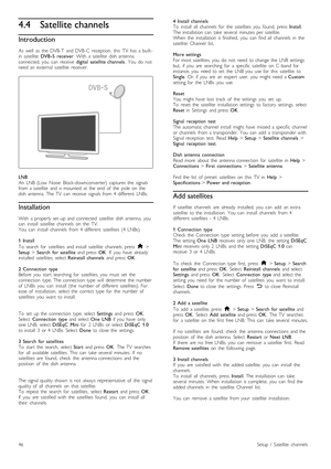 Page 464.4Satellite channels
Introduction
As   well   as   the   DVB-T   and  DVB-C   reception,   this   TV   has   a  built -
in   satellite   DVB -S   receiver .  With   a  satellite   dish  antenna
connected,  you   can   receive   digital   satellite  channels.  You   do   not
need  an   external  satellite   receiver.
LNB
An   LNB   (Low   Noise   Block-downconverter)   captures  the   signals
from  a  satellite   and  is  mounted   at  the   end   of   the   pole   on   the
dish  antenna.   The  TV   can...