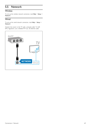 Page 695.5Network
Wireless
To   set   up  the   wireless  network   connection,  read  Help > Setup  >
Network .
Wired
To   set   up  the   wired  network   connection ,  read Help > Setup  >
Network
Connect  the   router   to  the   TV   with   a  network   cable.  To   fulfil
EMC   regulations,  use  a  shielded  FTP  Cat.   5E  Ethernet   cable.
Connections  /   Network69
 