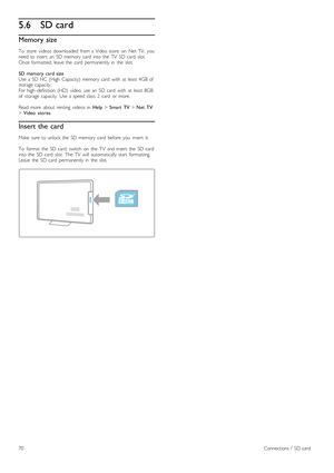 Page 705.6SD card
Memory size
To   store   videos   downloaded   from  a  Video  store   on   Net  TV,   you
need  to  insert   an   SD  memory  card   into  the   TV   SD  card   slot.
Once  formatted,  leave  the   card   permanently  in   the   slot.
SD  memory  card  size
Use  a  SD  HC  (High   Capacity)   memory  card   with   at  least  4GB  of
storage  capacity.
For  high -definition  (HD)   video,  use  an   SD  card   with   at  least  8GB
of   storage  capacity.   Use  a  speed  class  2   card   or...