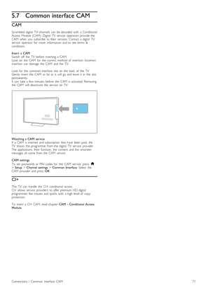 Page 715.7Common interface CAM
CAM
Scrambled  digital   TV   channels   can   be  decoded   with   a  Conditional
Access   Module  (CAM).  Digital   TV   service   operators   provide  the
CAM   when   you   subscribe  to  their   services.  Contact   a  digital   TV
service   operator   for   more   information  and  to  see  terms   &
conditions.
Insert   a  CAM
Switch   off   the   TV   before   inserting   a  CAM.
Look  on   the   CAM   for   the   correct   method  of   insertion.  Incorrect
insertion...