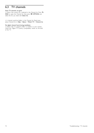 Page 746.3TV channels
Some   TV  channels   are  gone
•   Check   if  the   correct   list   is  selected  in   the   Channel   list.  Press   ¬
FIND   to  open   the   Channel   list,  then  press   r  OPTIONS  and
select  the   list   you   need  with   Select  list.
•   A   channel  could   be  hidden   in   the   Channel   list.  Read  more
about   Channel   list   in   Help > Basics  > Watch  TV  > Channel  list .
No  digital   channel  found  during  installation
•   Check   if  the   TV   supports  DVB-T...