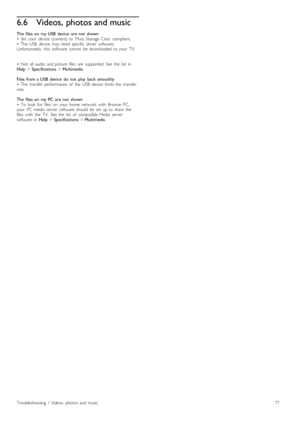 Page 776.6Videos, photos and music
The   files  on   my  USB  device   are  not   shown
•   Set   your   device   (camera)  to  ‘Mass  Storage  Class’  compliant.
•   The  USB   device   may   need  specific   driver   software.
Unfortunately,   this   software   cannot   be  downloaded   to  your   TV.
•   Not   all   audio   and  picture   files   are   supported.  See  the   list   in
Help > Specifications  > Multimedia.
Files  from  a  USB  device   do  not   play   back  smoothly
•   The  transfer...