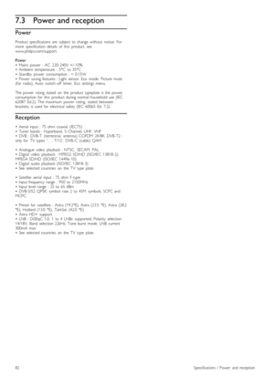 Page 827.3Power and reception
Power
Product  specifications  are   subject  to  change  without   notice.   For
more   specification  details   of   this   product,   see
www.philips.com/support.
Power
•   Mains   power   :  AC   220 -240V  +/ -10%
•   Ambient  temperature   :  5°C   to  35°C
•   Standby   power   consumption  :  <  0.15W
•   Power   saving  features  :  Light  sensor,  Eco   mode,   Picture   mute
(for   radio),  Auto   switch -off   timer,   Eco   settings   menu.
The  power   rating   stated...