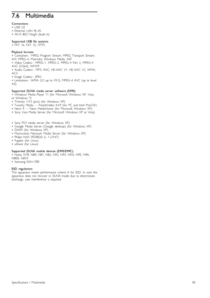 Page 857.6Multimedia
Connections
•   USB   2.0
•   Ethernet   LAN   RJ -45
•   Wi-Fi  802.11b/g/n  (built -in)
Supported   USB  file   systems
•   FAT   16,  FAT   32,  NTFS
Playback  formats
•   Containers   :  MPEG   Program   Stream,  MPEG   Transport  Stream,
AVI,  MPEG -4,   Matroska,  Windows   Media,   ASF
•   Video  Codecs  :  MPEG -1,   MPEG -2,   MPEG -4   Part   2,   MPEG -4
AVC   (H264),  WMV9
•   Audio  Codecs  :  MP3,  AAC,  HE-AAC   V1,   HE-AAC   V2,   WMA,
AC3
•   Image  Codecs  :  JPEG
•...