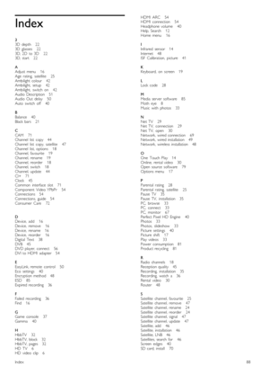Page 88Index
3
3D   depth      22
3D   glasses       22
3D,  2D   to  3D       22
3D,  start       22
A
Adjust  menu       16
Age   rating,   satellite       25
Ambilight  colour      42
Ambilight,   setup       42
Ambilight,   switch   on       42
Audio  Description      51
Audio  Out   delay       50
Auto   switch   off       40
B
Balance      40
Black  bars      21
C
CAM       71
Channel   list   copy      44
Channel   list   copy,  satellite       47
Channel   list,  options       18
Channel,  favourite...