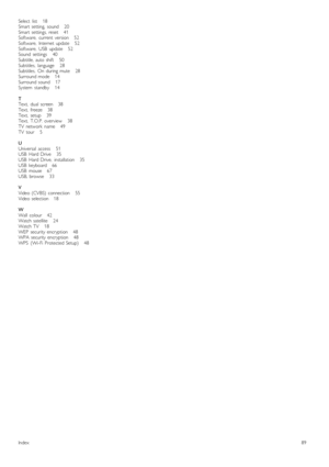 Page 89Select   list       18
Smart  setting,   sound       20
Smart  settings,  reset       41
Software,   current  version       52
Software,   Internet  update       52
Software,   USB   update       52
Sound   settings       40
Subtitle,  auto  shift       50
Subtitles,   language       28
Subtitles,   On  during  mute       28
Surround  mode      14
Surround  sound       17
System   standby       14
T
Text,   dual   screen      38
Text,   freeze      38
Text,   setup       39
Text,   T.O.P.  overview...