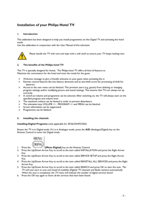 Page 2 
 
 - 2 -  
 
Installation of your Philips Hotel TV  
 
 
1. Introduction 
 
This addendum has been designed to help you install programmes on this Digital TV and activating the hotel 
mode.  
Use this addendum in conjunction with the User Manual of this television. 
 
 
Please handle the TV with care and wipe with a soft cloth to ensure your TV keeps looking new. 
 
 
 
2.  The benefits of the Philips hotel TV 
 
This TV is specially designed for hotels.  The Philips hotel TV offers all kind of...