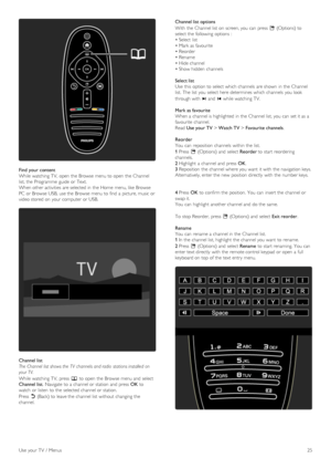 Page 25Find  your content
While watching  TV,  open  the  Browse  menu to  open  the  Channel
list, the  Programme  guide  or Text.
When other activities  are selected in  the  Home  menu, like  Browse
PC  or Browse  USB, use the  Browse  menu to  find  a  picture, music or
video stored  on  your  computer  or USB.
Channel list
The  Channel  list shows the  TV  channels and radio  stations installed  on
your TV.
While watching  TV,  press  e to  open  the  Browse  menu and  select
Channel list.  Navigate  to  a...