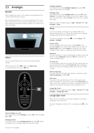 Page 332.5Ambilight
Benefits
With  Ambilight, you  enjoy  a  more relaxed viewing experience and
improved  perceived picture quality.
Dim  the  lighting  conditions  in  the  room  and  position  the  TV  up to
25cm  away from the  wall  for  the  best Ambilight effect.  To  prevent
poor  infrared remote control reception, position  your  devices  out  of
sight  of  Ambilight.
Adjust
You  can  use the  Adjust  menu to  set the  most used Ambilight
settings.
While watching  TV,  press  s to  open  the  Adjust...