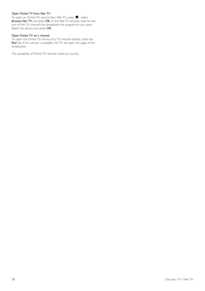 Page 38Open Online TV from Net  TV
To  open  an  Online TV  service  from Net TV,  press  h,  select
Browse  Net  TV and  press  OK.  In  the  Net TV  services, look  for  the
icon of  the  TV  channel that  broadcasts  the  programme  you  want.
Select  the  service  and  press  OK.
Open Online TV on a  channel
To  open  the  Online TV  service  of  a  TV  channel directly,  press  the
Red key. If  this  service  is available,  the  TV  will  open  the  page  of  the
broadcaster.
The availability of  Online TV...