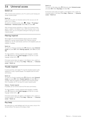 Page 463.6Universal access
Switch on
With Universal  access switched  on, the  TV  is  set for use  for hearing and
visually impaired  people.
Switch  on
If  you  did not  switch on  Universal  access at first  use, you  can  still
switch it on  in  Setup.
To  switch on  Universal  access, press  h > Setup > TV settings >
Preferences > Universal  access.  Select  On and  press  OK.
With  Universal  access  switched  on  in  Setup,  the  Universal  access
option is added  in  the  Options menu. With  Universal...