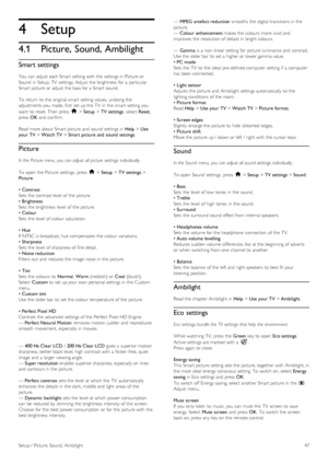 Page 474
4.1
Setup
Picture, Sound, Ambilight
Smart settings
You  can  adjust  each Smart setting with  the  settings in  Picture or
Sound  in  Setup,  TV  settings. Adjust  the  brightness  for  a  particular
Smart picture or adjust  the  bass for  a  Smart sound.
To  return  to  the  original  smart  setting values, undoing the
adjustments you  made,  first  set up the  TV  in  the  smart  setting you
want  to  reset. Then  press  h > Setup > TV settings,  select Reset,
press  OK and  confirm.
Read more about...