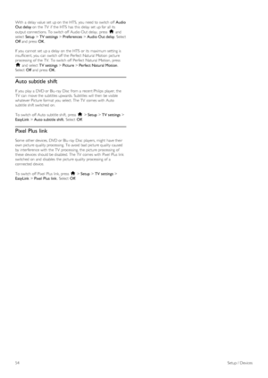 Page 54With  a  delay  value  set up on  the  HTS,  you  need to  switch off  Audio
Out delay on  the  TV  if  the  HTS  has  this  delay  set up for  all its
output connections. To  switch off  Audio Out  delay,  press  h and
select Setup > TV settings > Preferences > Audio  Out delay.  Select
Off and  press  OK.
If  you  cannot  set up a  delay  on  the  HTS  or its  maximum setting is
insufficient, you  can  switch off  the  Perfect  Natural  Motion  picture
processing  of  the  TV.  To  switch off  Perfect...