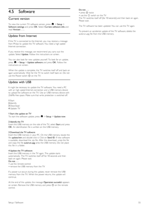 Page 554.5Software
Current version
To  view the  current  TV  software version, press  h > Setup >
Software  settings and  press  OK.  Select  Current software info and
read Version:  . . ..
Update from Internet
If  the  TV  is connected to  the  Internet,  you  may  receive a  message
from Philips  to  update the  TV  software. You  need a  high -speed
Internet connection.
If  you  receive this  message, we  recommend you  carry  out  the
update. Select  Update.  Follow  the  instructions on  screen.
You  can...