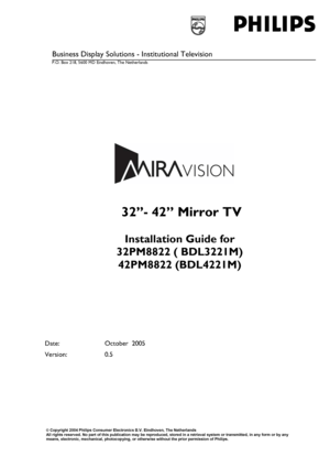 Page 1  
 
 
 
Business Display Solutions - Institutional Television  
P.O. Box 218, 5600 MD Eindhoven, The Netherlands 
  
 
 32’’- 42” Mirror TV 
 
Installation Guide for  
32PM8822 ( BDL3221M) 
42PM8822 (BDL4221M) 
 
Date: October  2005 
Version: 0.5 
 
 
© Copyright 2004 Philips Consumer Electronics B.V. Eindhoven, The Netherlands All rights reserved. No part of this publication may be reproduced, stored in a retrieval system or transmitted, in any form or by any means, electronic, mechanical,...