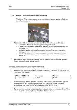 Page 11BDS Mirror TV Application Note 
 Release v0.5 
 
 
 
6.1 Mirror TV – External Speaker Connectors 
 
The Mirror TV provides  outputs to connect build on/remote speakers.  Refer to 
the following picture: 
 
 
 
 
 
 
 
 
 
 
 
• To connect build on/remote speakers to the Mirror TV, follow these directions: 
o Turn off the Mirror TV and unplug the mains power cord 
o Connect the cables from the external speakers to the speaker connectors on 
the Mirror TV 
o Secure the speaker cables by fastening the...