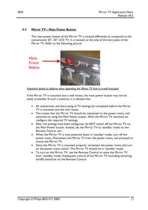 Page 12BDS Mirror TV Application Note 
 Release v0.5 
 
 
 
6.2 Mirror TV – Main Power Button 
 
The main power button of the Mirror TV is located differently as compared to the 
conventional 32”- 42” LCD TV. It is located on the side of the back plate of the 
Mirror TV. Refer to the following picture: 
 
 
 
 
 
 
 
 
 
 
 
     
MMaaiinn  
PPoowweerr  
BBuuttttoonn 
Important points to observe when operating the Mirror TV that is in-wall mounted 
 
If the Mirror TV is mounted into a wall recess, the main...