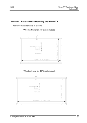 Page 17BDS Mirror TV Application Note 
 Release v0.5 
 
 
 
 
Annex D Recessed Wall Mounting the Mirror TV  
1.  Required measurements of the wall 
                       Wooden frame for 32” (not included). 
 
 
 
 
 
 
 
 
 
                       Wooden frame for 42” (not included).        
                    
 
 
 
 
 
 
 
 
 
 
 
 
 
Copyright © Philips BDS-ITV 2005 17
 