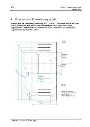 Page 21BDS Mirror TV Application Note 
 Release v0.5 
 
 
 
4. 32” portrait mirror TV in-wall mouting (pg. 1/2) 
Note: If you are considering mounting the  32PM8822 landscape mirror TV in an 
in-wall installation, the installation must conform to all applicable safety 
requirements. Additionally, the installation must conform to the ventilation 
requirements as described below. 
 
Copyright © Philips BDS-ITV 2005 21
 