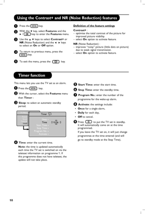 Page 11
10

Using the Contrast+ and NR (Noise Reduction) features
   Press the  key.
   
    With the 
ï key, select Features  and the      
   Æ /   key to enter the Features menu.
   
    Use th
e Î ï keys to select Contrast+ or   
   
NR (Noise Reduction) and the Í  Æ keys
    to select an On or Off option.
   To return to previous menu, press the    
    key.
     
    To exit the m
enu, press the  key.
Definition of the feature settings
Contrast+ : 
–  optimise the total contrast of the picture for...