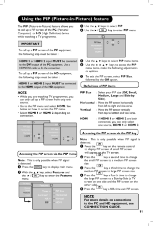 Page 12
11

Using the PIP (Picture-in-Picture) feature
“ Use the Î ï keys to select PIP
‘ Use the Æ /   key to enter PIP menu.
( Use the Î ï keys to select PIP menu items.
   
§ Use the Í  Æ Î ï  keys to  access the PIP   
    menu items, make the following adjustments 
    or 
options.   
   
è  To exit the PIP screen, select  PIP Size.     
     followed by the Off option.     
    Definitions of  PIP items
PIP Size
    :  Select your PIP size (Off, Small,
        Medium, Large and Side-by-   
        Side)....