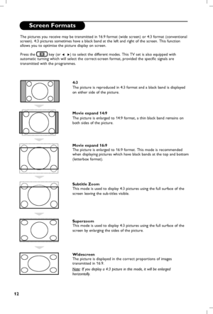 Page 13
12

Screen Formats
The pictures you receive may be transmitted in 16:9 format (wide screen) or 4:3 format (conventional 
screen). 4:3 pictures sometimes have a black band at the left and right of the screen. This function 
allows you to optimise the picture display on screen.Press the 
 key (or Í  Æ) to select the different modes.  This TV set is also equipped with 
automatic turning which will select the correct-screen format, provided the specific signals are 
transmitted with the programmes.
4:3
The...