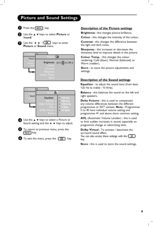 Page 10
9

Picture and Sound Settings
Press the   key.
Use the 
Î ï keys to select Picture or Sound.
Use the  
Í  Æ  /    keys to enter Picture or Sound menu.
Use the 
Î ï keys to select a  Picture or 
Sound  setting and the Í  Æ keys to adjust.
To return to previous menu, press the 
 key.
To exit the menu, press the 
 key.  
1
2
3
4
5
TV Menu
PictureSoundFeaturesInstall
Picture
BrightnessColourContrastSharpness
Colour Temp.
Store
39
TV Menu
PictureSoundFeaturesInstall
Sound
• 120 Hz• 500 Hz• 1500 Hz• 5 KHz• 10...