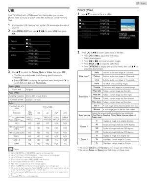 Page 27English27
USB
Your TV is fitted with a USB connection that enables you to view 
photos, listen to music or watch video files stored on a USB Memor y 
Stick.
1	  Connect the USB Memor y Stick to the USB terminal on the side of 
your TV.
2	Press MENU 	/ 	EXIT  and use ▲▼◄► to select  USB, then press 
OK .
Pictureavi
jpg
Music
mp3
Image1.jpg
Video Image2.jpg
Image3.jpg
Image4.jpg
Image5.jpg
3	Use ▲▼ to select the 
Picture, Music  or Video , then press  OK.
•  The files recorded under the following...