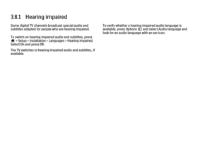 Page 1143.8.1   Hearing impaired
Some digital TV channels broadcast special audio and
subtitles adapted for people who are hearing impaired.
To switch on hearing impaired audio and subtitles, press
h > Setup > Installation > Languages > Hearing impaired.
Select On and press OK.
The TV switches to hearing impaired audio and subtitles, if
available.
To verify whether a hearing impaired audio language is
available, press Options o and select Audio language and
look for an audio language with an ear icon. 