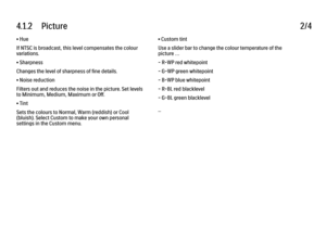 Page 1184.1.2      Picture
2/4
• Hue
If NTSC is broadcast, this level compensates the colour
variations.
• Sharpness
Changes the level of sharpness of fine details.
• Noise reduction
Filters out and reduces the noise in the picture. Set levels
to Minimum, Medium, Maximum or Off.
• Tint
Sets the colours to Normal, Warm (reddish) or Cool
(bluish). Select Custom to make your own personal
settings in the Custom menu. • Custom tint
Use a slider bar to change the colour temperature of the
picture …
- R-WP red...
