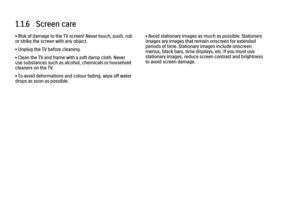 Page 131.1.6   Screen care
• Risk of damage to the TV screen! Never touch, push, rub
or strike the screen with any object.
• Unplug the TV before cleaning.
• Clean the TV and frame with a soft damp cloth. Never
use substances such as alcohol, chemicals or household
cleaners on the TV.
• To avoid deformations and colour fading, wipe off water
drops as soon as possible.
• Avoid stationary images as much as possible. Stationary
images are images that remain onscreen for extended
periods of time. Stationary images...