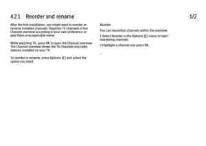 Page 1264.2.1      Reorder  and  rename
1/2
After the first installation, you might want to reorder or
rename installed channels. Organise TV channels in the
Channel overview according to your own preference or
give them a recognisable name.
While watching TV, press OK to open the Channel overview.
The Channel overview shows the TV channels and radio
stations installed on your TV.
To reorder or rename, press Options o and select the
option you need. Reorder
You can reposition channels within the overview.
1...