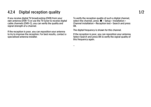 Page 1314.2.4      Digital  reception  quality
1/2
If you receive digital TV broadcasting (DVB) from your
own antenna (DVB-T) or use the TV tuner to receive digital
cable channels (DVB-C), you can verify the quality and
signal strength of a channel.
If the reception is poor, you can reposition your antenna
to try to improve the reception. For best results, contact a
specialised antenna installer. To verify the reception quality of such a digital channel,
select the channel, press h > Setup > Installation >...