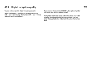 Page 1324.2.4      Digital  reception  quality
2/2
You can enter a specific digital frequency yourself.
Select the frequency, position the arrows on a number
with x and w and change the number with u and v. Press
Search to verify this frequency. If you receive the channel with DVB-C, the options Symbol
rate mode and Symbol rate are shown.
For Symbol rate mode, select Automatic unless your cable
provider supplies a specific symbol rate value. You can
enter this supplied value in Symbol rate using the number
keys. 