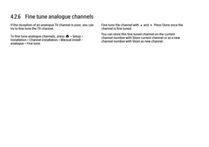 Page 1354.2.6   Fine tune analogue channels
If the reception of an analogue TV channel is poor, you can
try to fine tune the TV channel.
To fine tune analogue channels, press h > Setup >
Installation > Channel installation > Manual install -
analogue > Fine tune.
Fine tune the channel with u and v. Press Done once the
channel is fine tuned.
You can store this fine tuned channel on the current
channel number with Store current channel or as a new
channel number with Store as new channel. 