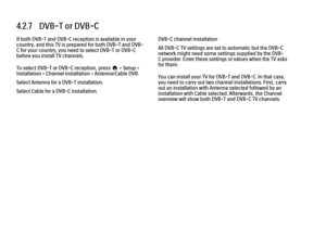 Page 1364.2.7   DVB-T or DVB-C
If both DVB-T and DVB-C reception is available in your
country, and this TV is prepared for both DVB-T and DVB-
C for your country, you need to select DVB-T or DVB-C
before you install TV channels.
To select DVB-T or DVB-C reception, press h > Setup >
Installation > Channel installation > Antenna/Cable DVB.
Select Antenna for a DVB-T installation.
Select Cable for a DVB-C installation.
DVB-C channel installation
All DVB-C TV settings are set to automatic but the DVB-C
network might...