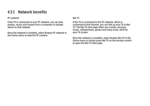 Page 1384.3.1   Network benefits
PC network
If the TV is connected to your PC network, you can play
photos, music and movies from a computer or storage
device in that network.
Once the network is installed, select Browse PC network in
the Home menu to view the PC content.
Net TV
If the TV is connected to the PC network, which is
connected to the internet, you can link up your TV to Net
TV. The Net TV start page offers you movies, pictures,
music, infotainment, games and many more, all fit for
your TV screen....