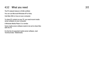 Page 1404.3.2      What  you  need
2/2
The PC network feature is DLNA certified.
You can use Microsoft Windows XP or Vista,
Intel Mac OSX or Linux on your computer.
To share PC content on your TV, you need recent media
server software on your computer.
A Windows Media Player 11 or similar.
Some media server software needs to be set to share files
with the TV.
For the list of supported media server software, read
Technical data > Multimedia. 