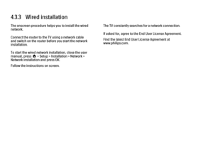 Page 1414.3.3   Wired installation
The onscreen procedure helps you to install the wired
network.
Connect the router to the TV using a network cable
and switch on the router before you start the network
installation.
To start the wired network installation, close the user
manual, press h > Setup > Installation > Network >
Network installation and press OK.
Follow the instructions on screen.
The TV constantly searches for a network connection.
If asked for, agree to the End User License Agreement.
Find the latest...