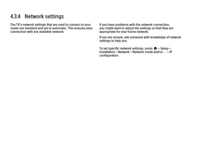 Page 1424.3.4   Network settings
The TV's network settings that are used to connect to your
router are standard and set to automatic. This ensures easy
connection with any available network.
If you have problems with the network connection,
you might want to adjust the settings so that they are
appropriate for your home network.
If you are unsure, ask someone with knowledge of network
settings to help you.
To set specific network settings, press h > Setup >
Installation > Network > Network mode and/or … >...