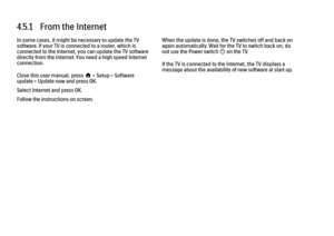 Page 1534.5.1   From the Internet
In some cases, it might be necessary to update the TV
software. If your TV is connected to a router, which is
connected to the Internet, you can update the TV software
directly from the Internet. You need a high speed Internet
connection.
Close this user manual, press h > Setup > Software
update > Update now and press OK.
Select Internet and press OK.
Follow the instructions on screen.
When the update is done, the TV switches off and back on
again automatically. Wait for the TV...